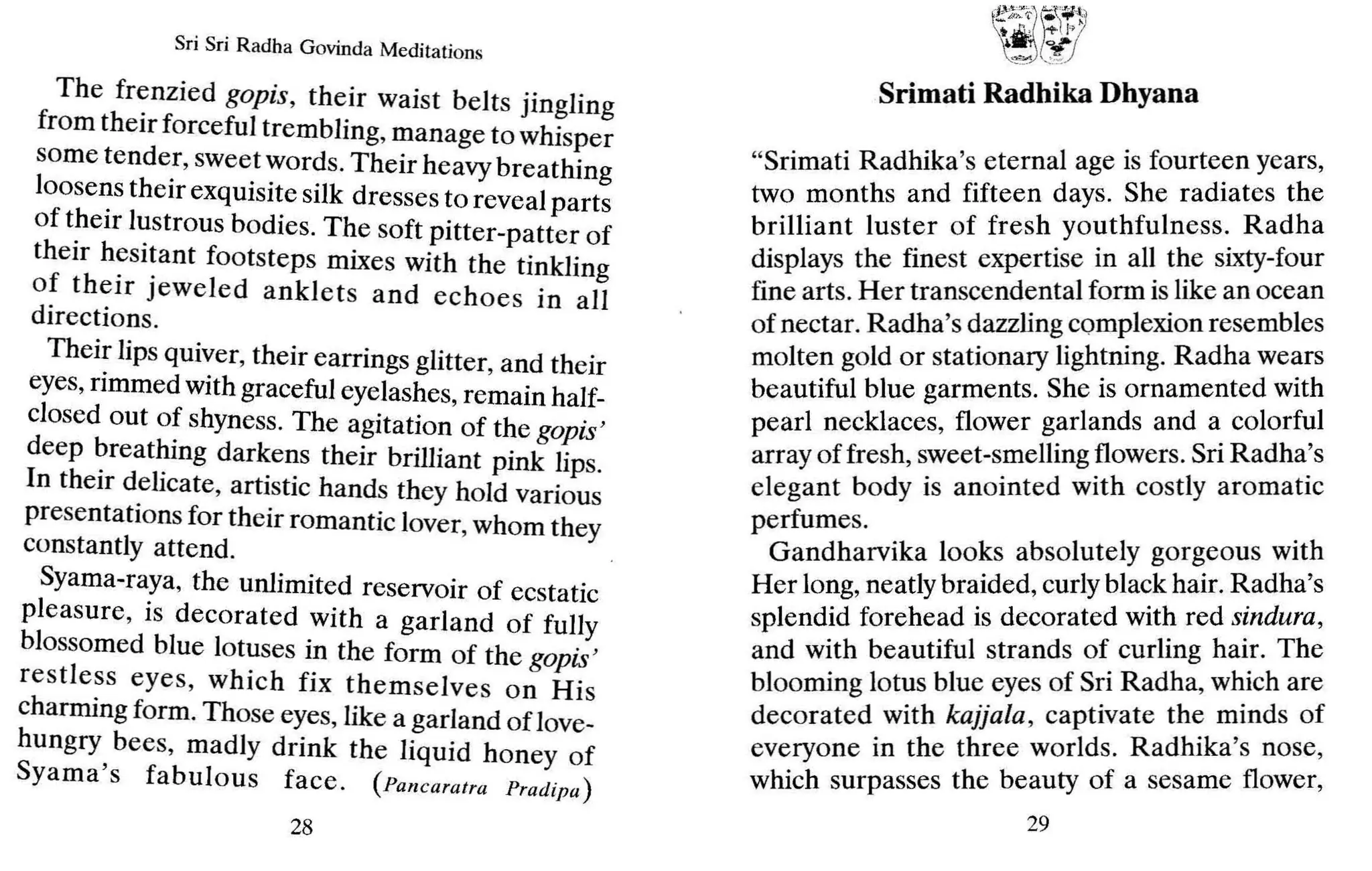 Sri Sri Radha Govinda Meditations
The fr~nzied gopis, their waist belts jingling
from their forceful trembling, manage to whisper
some tende.r, sweet words.Their heavy breathing
loose~stheir exquisi~esilk dresses to reveal parts
of t~eIr l~strousbodies, The soft pitter-patter of
their hesitant footsteps mixes with the tinkli
f thei . mg
o. ~lf Jeweled anklets and echoes in all
directions.
Thei: lips qUi~er, their earrings glitter, and their
eyes, rimmed WIth graceful eyelashes, remain half-
closed out o~ shyness. The agitation of the gopis'
deep ~reat~mg darkens their brilliant pink lips.
In their d.ehcate, artistic hands they hold various
presentatIons for their romantic lover, whom they
constantly attend. .
Syama-raya, the unlimited reservoir of ecstatic
pleasure, is decorated with a garland of fully
blossomed blue lotuses in the form of the gopis'
restle~s eyes, which fix themselves on His
charming form. Those eyes, like a garland oflove-
hungry bees, madly drink the liquid honey of
Syama's fabulous face. (Pancaratra Pradipa)
28
"Srimati Radhika's eternal age is fourteen years,
two months and fifteen days. She radiates the
brilliant luster of fresh youthfulness. Radha
displays the finest expertise in all the sixty-four
fine arts. Her transcendental form is like an ocean
of nectar. Radha's dazzling complexion resembles
molten gold or stationary lightning. Radha wears
beautiful blue garments. She is ornamented with
pearl necklaces, flower garlands and a colorful
array of fresh, sweet-smelling flowers. Sri Radha's
elegant body is anointed with costly aromatic
perfumes.
Gandharvika looks absolutely gorgeous with
Her long, neatly braided, curly black hair. Radha's
splendid forehead is decorated with red sindura,
and with beautiful strands of curling hair. The
blooming lotus blue eyes of Sri Radha, which are
decorated with kajjala , captivate the minds of
everyone in the three worlds. Radhika's nose,
which surpasses the beauty of a sesame flower,
29
 