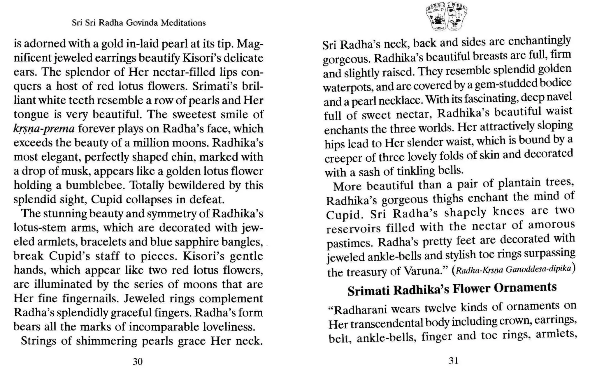 Sri Sri Radha Govinda Meditations
is adorned with a gold in-laid pearl at its tip. Mag-
nificent jeweled earrings beautify Kisori's delicate
ears. The splendor of Her nectar-filled lips con-
quers a host of red lotus flowers. Srimati's bril-
liant white teeth resemble a row ofpearls and Her
tongue is very beautiful. The sweetest smile of
krsna-prema forever plays on Radha's face, which
exceeds the beauty of a million moons. Radhika's
most elegant, perfectly shaped chin, marked with
a drop of musk, appears like a golden lotus flower
holding a bumblebee. Totally bewildered by this
splendid sight, Cupid collapses in defeat.
The stunning beauty and symmetry of Radhika's
lotus-stem arms, which are decorated with jew-
eled armlets, bracelets and blue sapphire bangles, _
break Cupid's staff to pieces. Kisori's gentle
hands, which appear like two red lotus flowers,
are illuminated by the series of moons that are
Her fine fingernails. Jeweled rings complement
Radha's splendidly graceful fingers. Radha's form
bears all the marks of incomparable loveliness.
Strings of shimmering pearls grace Her neck.
30
(Ii-~~,q:"~
, e-
}u-~_
,_ m..{" - '- h
!
'. Jo;!
"""
/ ,,J..-J
Sri Radha's neck, back and sides are enchantingly
gorgeous. Radhika's beautiful breasts are full, firm
and slightly raised. They resemble splendid golden
waterpots, and are covered bya gem-studded bodice
and a pearl necklace. With itsfascinating, deep na~el
full of sweet nectar, Radhika's beautiful waist
enchants the three worlds. Her attractively sloping
hips lead to Her slender waist, which is bound by a
creeper of three lovely folds of skin and decorated
with a sash of tinkling bells.
More beautiful than a pair of plantain trees,
Radhika's gorgeous thighs enchant the mind of
Cupid. Sri Radha's shapely knees are two
reservoirs filled with the nectar of amorous
pastimes. Radha's pretty feet are decorated w.ith
jeweled ankle-bells and stylish toe rings surpassing
the treasury of Varona." (Radha-K.~lJa Ganoddesa-dipika]
Srimati Radhika's Flower Ornaments
"Radharani wears twelve kinds of ornaments on
Her transcendental body including crown, earrings,
belt, ankle-bells, finger and toe rings, armlets,
31
 