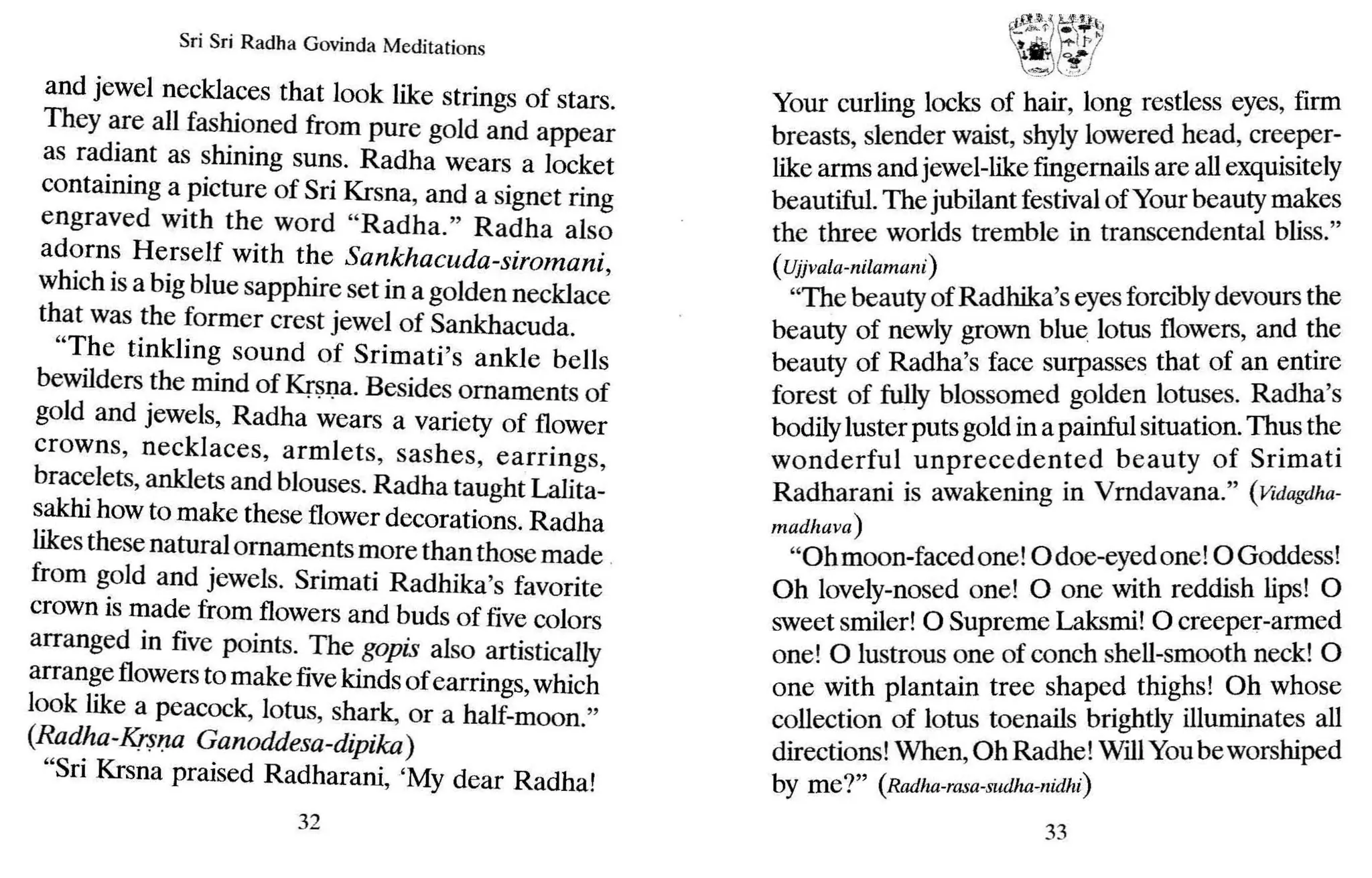 Sri Sri Radha Govinda Meditations
and jewel necklaces that look like strings of stars.
They are all fashioned from pure gold and appear
as radiant as shining suns. Radha wears a locket
containing a picture of Sri Krsna, and a signet ring
engraved with the word "Radha." Radha also
adorns Herself with the Sankhacuda-siromani,
which is a big blue sapphire set in a golden necklace
that was the former crest jewel of Sankhacuda.
"The tinkling sound of Srimati's ankle bells
bewilders the mind of Krsna. Besides ornaments of
gold and jewels, Radha wears a variety of flower
crowns, necklaces, armlets, sashes, earrings,
bracelets, anklets and blouses. Radha taught Lalita-
sakhi how to make these flower decorations. Radha
likesthese natural ornamentsmore thanthosemade .
from gold and jewels. Srimati Radhika's favorite
crown is made from flowers and buds of five colors
arranged in five points. The gopis also artistically
arrange flowers to make fivekinds of earrings, which
look like a peacock, lotus, shark, or a half-moon."
(Radha-Kr$/Ja Ganoddesa-dipika)
"Sri Krsna praised Radharani, 'My dear Radha!
32
~
· 'l<·.I A.!fcnl'
iIl'o-<j; g..'~
t ...., 1/>7
. '1 0.-.1
~"'?o') J;)
Your curling locks of hair, long restless eyes, firm
breasts, slender waist, shylylowered head, creeper-
like arms and jewel-likefingernails are allexquisitely
beautiful. The jubilant festivalof Your beauty makes
the three worlds tremble in transcendental bliss."
(Ujjvala-nilamani)
"The beauty of Radhika's eyesforciblydevours the
beauty of newly grown blue lotus flowers, and the
beauty of Radha's face surpasses that of an entire
forest of fully blossomed golden lotuses. Radha's
bodilyluster puts gold in a painful situation. Thus the
wonderful unprecedented beauty of Srimati
Radharani is awakening in Vrndavana." (Vidagdha-
madhava)
"Ohmoon-facedone!odoe-eyed one! oGoddess!
Oh lovely-nosed one! 0 one with reddish lips! 0
sweet smiler! 0 Supreme Laksmi! 0 creeper-armed
one! 0 lustrous one of conch shell-smooth neck! 0
one with plantain tree shaped thighs! Oh whose
collection of lotus toenails brightly illuminates all
directions! When,Oh Radhe! WillYoube worshiped
by me?" (Radha-rasa-sudha-nidhi)
33
 