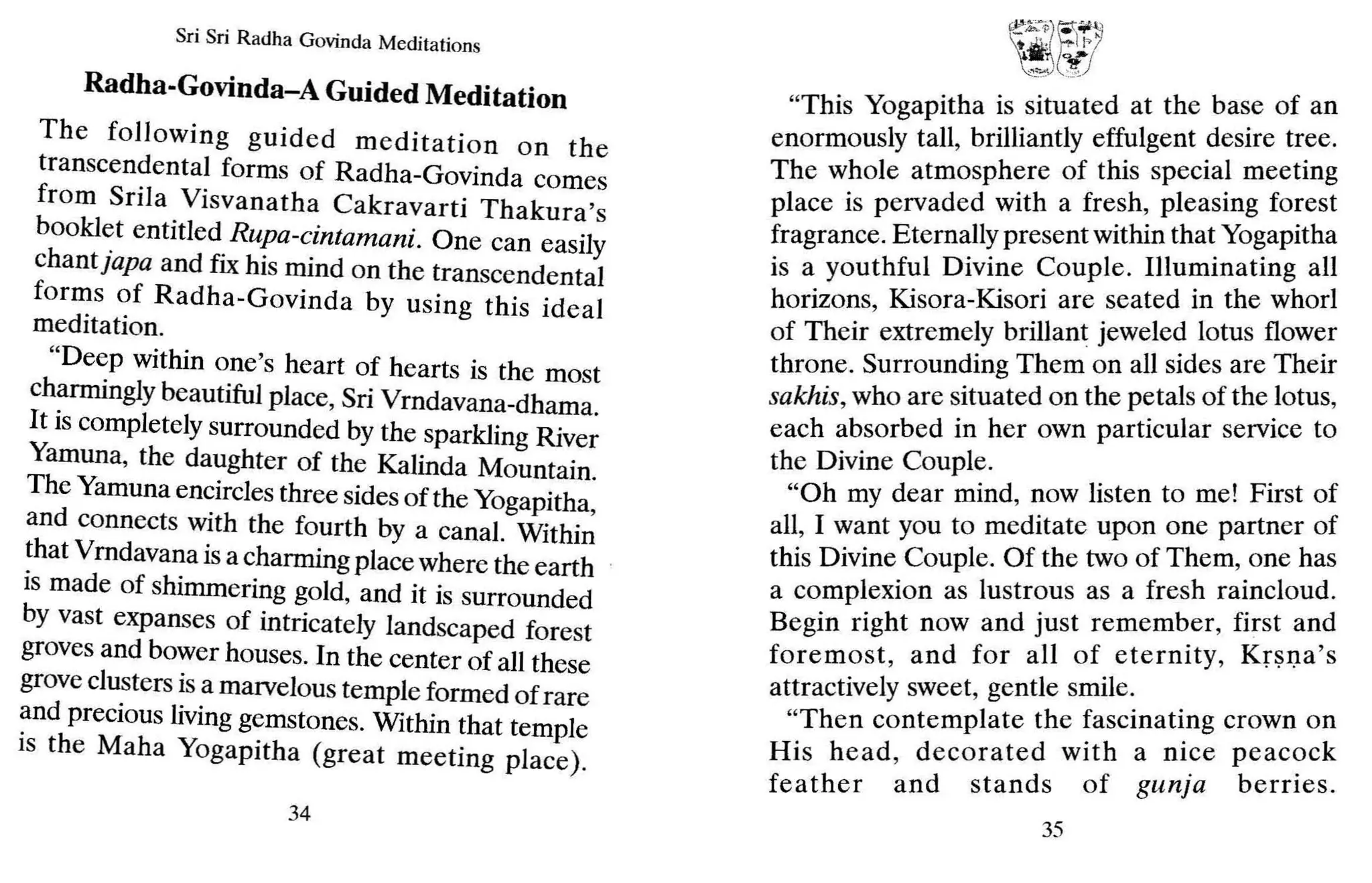 Sri Sri Radha Govinda Meditations
Radha-Govinda-A Guided Meditation
The follOWing guided meditation on the
transcendental forms of Radha-Govinda comes
from Srila Visvanatha Cakravarti Thakura's
bookl~t entitled Rupa-cintamani. One can easily
chantjapa and fix his mind on the transcendental
fon~s ~f Radha-Govinda by using this ideal
medItatIon.
"Deep within one's heart of hearts is the most
ch~rmIngly beautiful place, Sri Vrndavana-dhama.
It IS completely surrounded by the sparkling River
Yamuna, the daughter of the Kalinda Mountain.
The Yamuna encircles three sides of the Yogapitha
and connects with the fourth by a canal. Withi~
~hat Vrndavana is a charming place where the earth
IS made of shimmering gold, and it is surrounded
by vast expanses of intricately landscaped forest
groves and bower houses. Inthe center of all these
grove clusters is a marvelous temple formed of rare
~nd precious livingg~mstones. Within that temple
IS the Maha YogapItha (great meeting place).
34
~j~
""""Ye,,)
"This Yogapitha is situated at the base of an
enormously tall, brilliantly effulgent desire tree.
The whole atmosphere of this special meeting
place is pervaded with a fresh, pleasing forest
fragrance. Eternally present within that Yogapitha
is a youthful Divine Couple. Illuminating all
horizons, Kisora-Kisori are seated in the whorl
of Their extremely brillant jeweled lotus flower
throne. Surrounding Them on all sides are Their
sakhis, who are situated on the petals of the lotus,
each absorbed in her own particular service to
the Divine Couple.
"Oh my dear mind, now listen to me! First of
all, I want you to meditate upon one partner of
this Divine Couple. Of the two of Them, one has
a complexion as lustrous as a fresh raincloud.
Begin right now and just remember, first and
foremost, and for all of eternity, Krsna's
attractively sweet, gentle smile.
"Then contemplate the fascinating crown on
His head, decorated with a nice peacock
feather and stands of gunja berries.
35
 