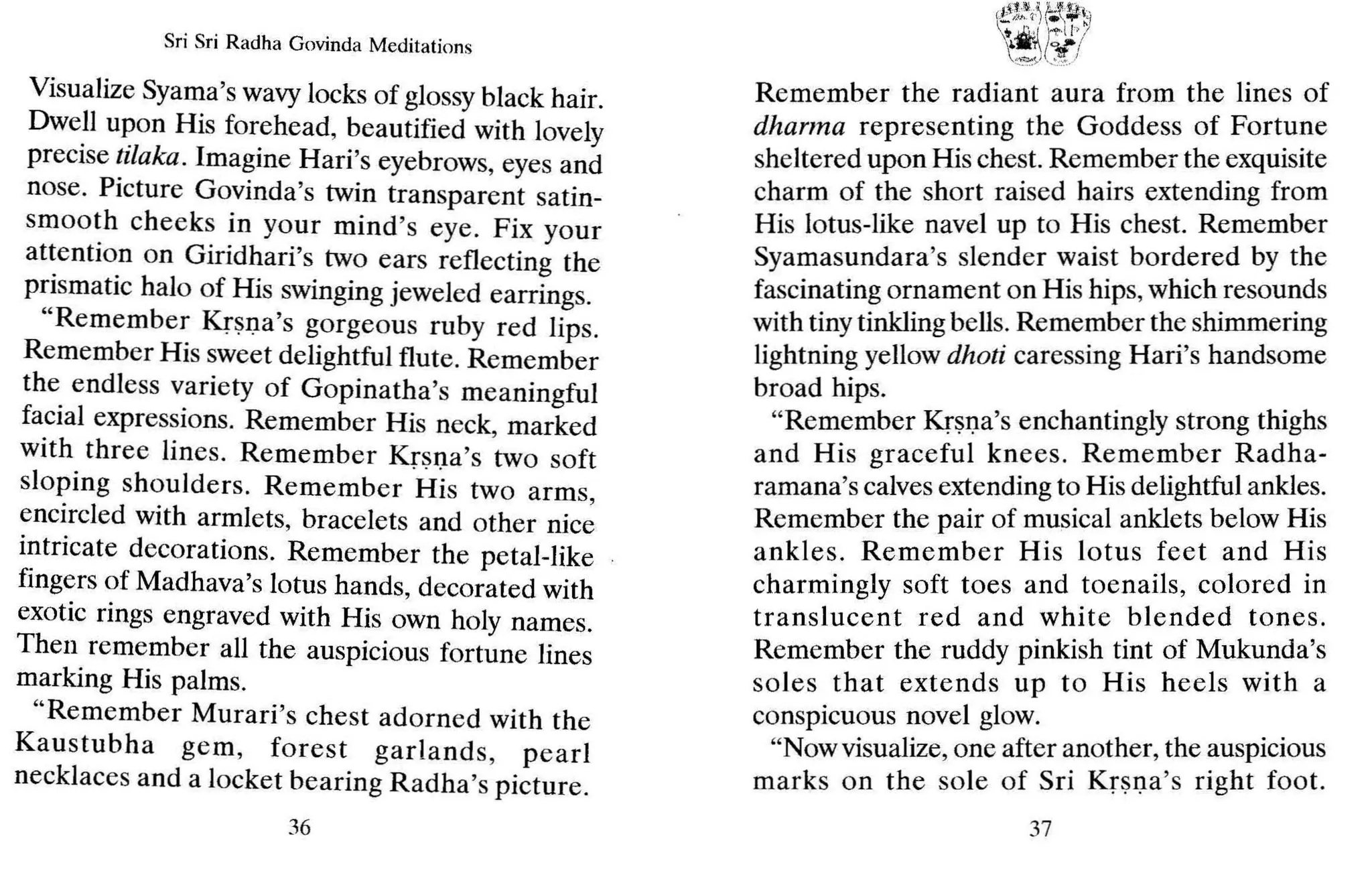 Sri Sri Radha Govinda Meditations
Visualize Syama's wavy locks of glossy black hair.
Dwe.ll u~on His forehead, beautified with lovely
precise ~llaka . Imagine Hari's eyebrows, eyes and
nose. PIcture Govinda's twin transparent satin-
smoo~h cheeks in your mind's eye. Fix your
at~entIO.n on Giridhari's two ears reflecting the
pnsmatic halo of His swinging jeweled earrings.
"Remember Krsna's gorgeous ruby red lips.
Remember His sweet delightful flute. Remember
the. endless v.ariety of Gopinatha's meaningful
facial expressions. Remember His neck marked
with three lines. Remember Kr~l)a's 'two soft
sloping shoulders. Remember His two arms
encircled with armlets, bracelets and other nice
i?tricate decorations. Remember the petal-like
fmgers of Madhava's lotus hands, decorated with
exotic rings engraved with His own holy names.
Then remember all the auspicious fortune lines
marking His palms.
"Remember Murari's chest adorned with the
Kaustubha gem , forest garlands, pearl
necklaces and a locket bearing Radha's picture.
36
Remember the radiant aura from the lines of
dharma representing the Goddess of Fortune
sheltered upon His chest. Remember the exquisite
charm of the short raised hairs extending from
His lotus-like navel up to His chest. Remember
Syamasundara's slender waist bordered by the
fascinating ornament on His hips,which resounds
with tiny tinkling bells. Remember the shimmering
lightning yellow dhoti caressing Hari's handsome
broad hips.
"Remember Krsna's enchantingly strong thighs
and His graceful kn ees. Remember Radha-
ramana's calves extending to His delightful ankles.
Remember the pair of musical anklets below His
ankles. Remember His lotus feet and His
charmingly soft toes and toenails, colored in
translucent red and white blended tones.
Remember the ruddy pinkish tint of Mukunda's
soles that extends up to His heels with a
conspicuous novel glow.
"Nowvisualize, one after another, the auspicious
marks on the sole of Sri Krsna's right foot.
37
 