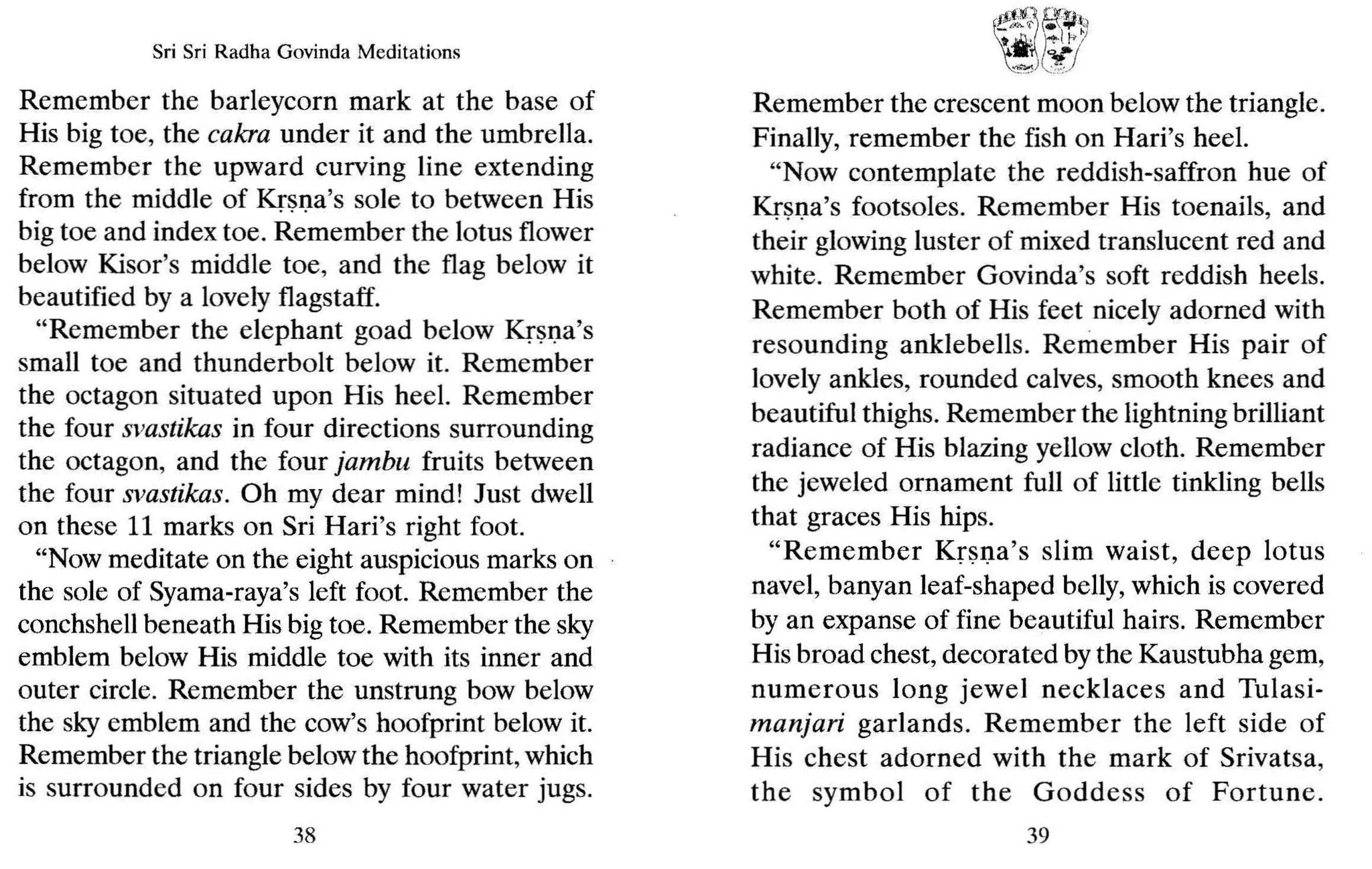 Sri Sri Radha Govinda Meditations
Remember the barleycorn mark at the base of
His big toe, the cakra under it and the umbrella.
Remember the upward curving line extending
from the middle of Krsna's sale to between His
big toe and index toe. Remember the lotus flower
below Kisor's middle toe, and the flag below it
beautified by a lovely flagstaff.
"Remember the elephant goad below Krsna's
small toe and thunderbolt below it. Remember
the octagon situated upon His heel. Remember
the four svastikas in four directions surrounding
the octagon, and the four jambu fruits between
the four svastikas. Oh my dear mind! Just dwell
on these 11 marks on Sri Hari's right foot .
"Now meditate on the eight auspicious marks on
the sale of Syama-raya's left foot. Remember the
conchshell beneath His big toe. Remember the sky
emblem below His middle toe with its inner and
outer circle. Remember the unstrung bow below
the sky emblem and the cow's hoofprint below it.
Remember the triangle below the hoofprint,which
is surrounded on four sides by four water jugs.
38
~ij~.:~~
't~-')cY
)
Remember the crescent moon below the triangle.
Finally, remember the fish on Hari's heel.
"Now contemplate the reddish-saffron hue of
Krsna's footsoles. Remember His toenails, and
their glowing luster of mixed translucent red and
white. Remember Govinda's soft reddish heels.
Remember both of His feet nicely adorned with
resounding anklebells. Remember His pair of
lovely ankles, rounded calves, smooth knees and
beautiful thighs. Remember the lightning brilliant
radiance of His blazing yellow cloth. Remember
the jeweled ornament full of little tinkling bells
that graces His hips.
"Remember Krsna's slim waist, deep lotus
navel, banyan leaf-shaped belly, which is covered
by an expanse of fine beautiful hairs. Remember
His broad chest, decorated by the Kaustubha gem,
numerous long jewel necklaces and Tulasi-
manjari garlands. Remember the left side of
His chest adorned with the mark of Srivatsa,
the symbol of the Goddess of Fortune.
39
 