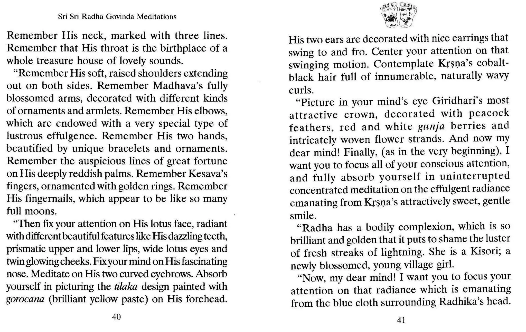 Sri Sri Radha Govinda Meditations
Remember His neck, marked with three lines.
Remember that His throat is the birthplace of a
whole treasure house of lovely sounds.
"Remember His soft, raised shoulders extending
out on both sides. Remember Madhava's fully
blossomed arms, decorated with different kinds
of ornaments and armlets. Remember His elbows,
which are endowed with a very special type of
lustrous effulgence. Remember His two hands,
beautified by unique bracelets and ornaments.
Remember the auspicious lines of great fortune
on His deeply reddish palms. Remember Kesava's
fingers, ornamented with golden rings. Remember
His fingernails, which appear to be like so many
full moons.
"Then fixyour attention on His lotus face, radiant
withdifferentbeautifulfeatureslikeHisdazzlingteeth,
prismatic upper and lower lips, wide lotus eyes and
twin glowingcheeks.Fixyour mindon Hisfascinating
nose. Meditate on His twocurved eyebrows.Absorb
yourself in picturing the tilaka design painted with
gorocana (brilliant yellow paste) on His forehead.
40
~~!~~?
His two ears are decorated with nice earrings that
swing to and fro. Center your attention on that
swinging motion. Contemplate Krsna's cobalt-
black hair full of innumerable, naturally wavy
curls.
"Picture in your mind's eye Giridhari's most
attractive crown, decorated with peacock
feathers, red and white gunja berries and
intricately woven flower strands. And now my
dear mind! Finally, (as in the very beginning), I
want you to focus all of your conscious attention,
and fully absorb yourself in uninterrupted
concentrated meditation on the effulgent radiance
emanating from Krsna's attractively sweet, gentle
smile.
"Radha has a bodily complexion, which is so
brilliant and golden that it puts to shame the luster
of fresh streaks of lightning. She is a Kisori; a
newly blossomed, young village girl.
"Now, my dear mind! I want you to focus your
attention on that radiance which is emanating
from the blue cloth surrounding Radhika's head.
41
 