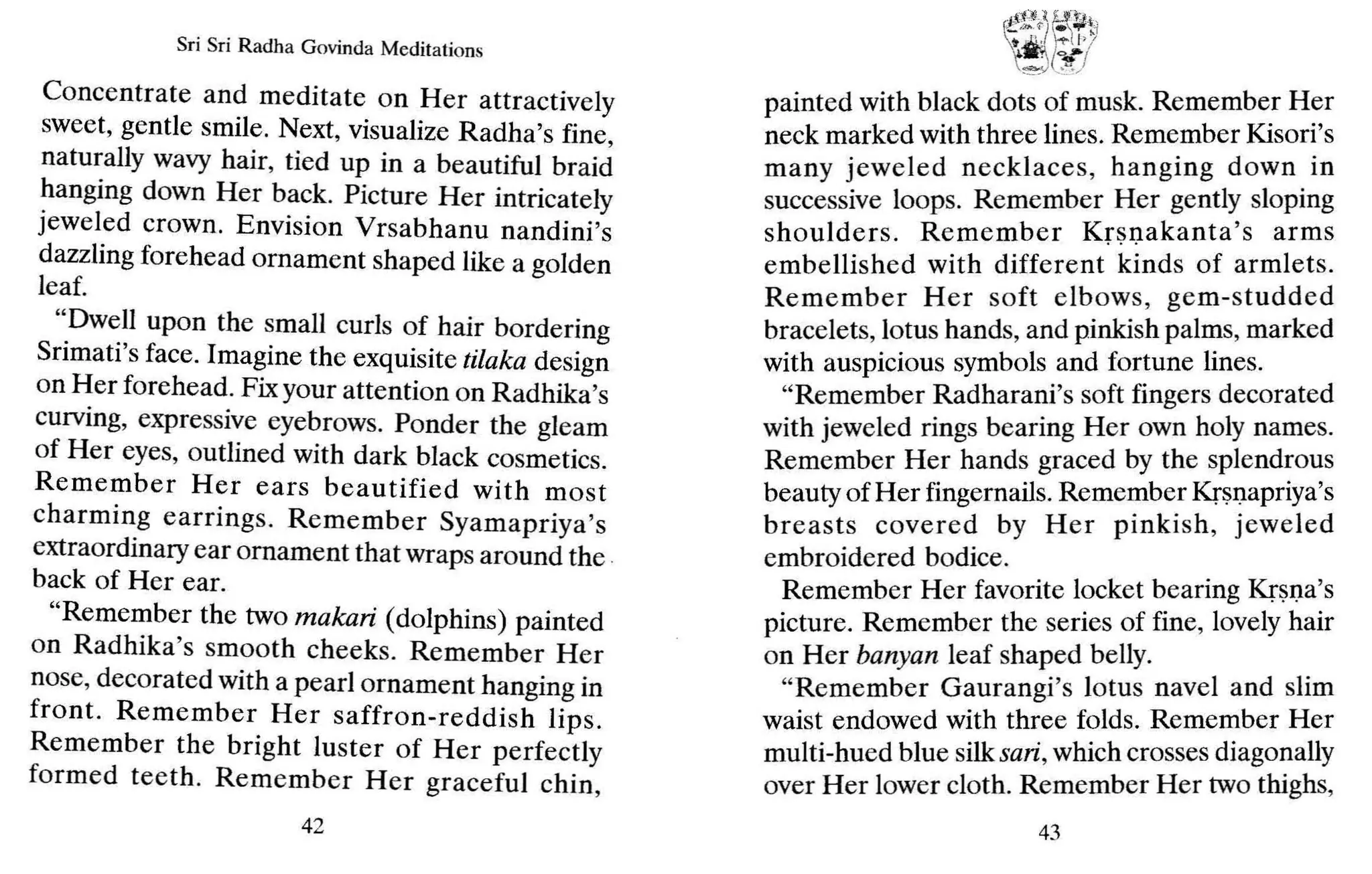 Sri Sri Radh a Govinda Meditations
Concentrate and meditate on Her attractively
sweet, gentle smile. Next, visualize Radha's fine,
naturally wavy hair, tied up in a beautiful braid
hanging down Her back. Picture Her intricately
jeweled crown. Envision Vrsabhanu nandini's
dazzling forehead ornament shaped like a golden
leaf.
"Dwell upon the small curls of hair bordering
Srimati's face. Imagine the exquisite tilaka design
on Her forehead. Fix your attention on Radhika's
curving, expressive eyebrows. Ponder the gleam
of Her eyes, outlined with dark black cosmetics.
Remember Her ears beautified with most
charming earrings. Remember Syamapriya's
extraordinary ear ornament that wraps around the .
back of Her ear.
"Remember the two makari (dolphins) painted
on Radhika's smooth cheeks. Remember Her
nose, decorated with a pearl ornament hanging in
front. Remember Her saffron-reddish lips.
Remember the bright luster of Her perfectly
formed teeth. Remember Her graceful chin,
42
ft:tt,.~ll ~~ti
t~ "T'I I'!
tJ t;f
/
painted with black dots of musk. Remember Her
neck marked with three lines. Remember Kisori's
many jeweled necklaces, hanging down in
successive loops. Remember Her gently sloping
shoulders. Remember Krsnakanta's arms
embellished with different kinds of armlets.
Remember Her soft elbows, gem-studded
bracelets, lotus hands, and pinkish palms, marked
with auspicious symbols and fortune lines.
"Remember Radharani's soft fingers decorated
with jeweled rings bearing Her own holy names.
Remember Her hands graced by the splendrous
beauty of Her fingernails.Remember Krsnapriya's
breasts covered by Her pinkish, jeweled
embroidered bodice.
Remember Her favorite locket bearing Krsna's
picture. Remember the series of fine, lovely hair
on Her banyan leaf shaped belly.
"Remember Gaurangi's lotus navel and slim
waist endowed with three folds. Remember Her
multi-hued blue silksari, which crosses diagonally
over Her lower cloth. Remember Her two thighs,
43
 