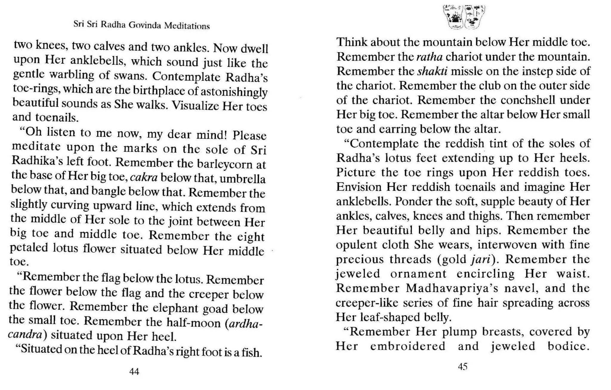 Sri Sri Radh a Govinda Meditations
two knees, two calves and two ankles. Now dwell
upon Her anklebells, which sound just like the
gentle warbling of swans. Contemplate Radha's
toe-rings,which are the birthplace of astonishingly
beautiful sounds as She walks. Visualize Her toes
and toenails.
"Oh listen to me now, my dear mind! Please
meditate up on the marks on the sale of Sri
Radhika's left foot. Remember the barleycorn at
the base of Her big toe,cakra below that, umbrella
below that, and bangle below that. Remember the
slightly curving upward line, which extends from
the middle of Her sale to the joint between Her
big toe and middle toe. Remember the eight
petaled lotus flower situated below Her middle
toe.
"Remember the flag below the lotus. Remember
the flower below the flag and the creeper below
the flower. Remember the elephant goad below
the small toe. Remember the half-moon (ardha-
candra) situated upon Her heel.
"Situated on the heel of Radha's right foot isa fish.
44
Think about the mountain below Her middle t~e.
Remember the ratha chariot under the mountain.
Remember the shakti missle on the instep sid~ of
the chariot. Remember the club on the outer side
of the chariot. Remember the conchshell under
Her big toe. Remember the altar below Her small
toe and earring below the altar.
"Contemplate the reddish tint of the sales of
Radha's lotus feet extending up to Her heels.
Picture the toe rings upon Her reddish toes.
Envision Her reddish toenails and imagine Her
anklebells. Ponder the soft, supple beauty of Her
ankles, calves, knees and thighs. Then remember
Her beautiful belly and hips. Remember the
opulent cloth She wears, interwoven with fine
precious threads (gold jari). Rem ember ~he
jeweled ornament encircling Her waist.
Remember Madhavapriya's navel , and the
creeper-like series of fine hair spreading across
Her leaf-shaped belly.
"Remember Her plu mp breasts, covered by
H er embroidered and jeweled bodice.
45
 