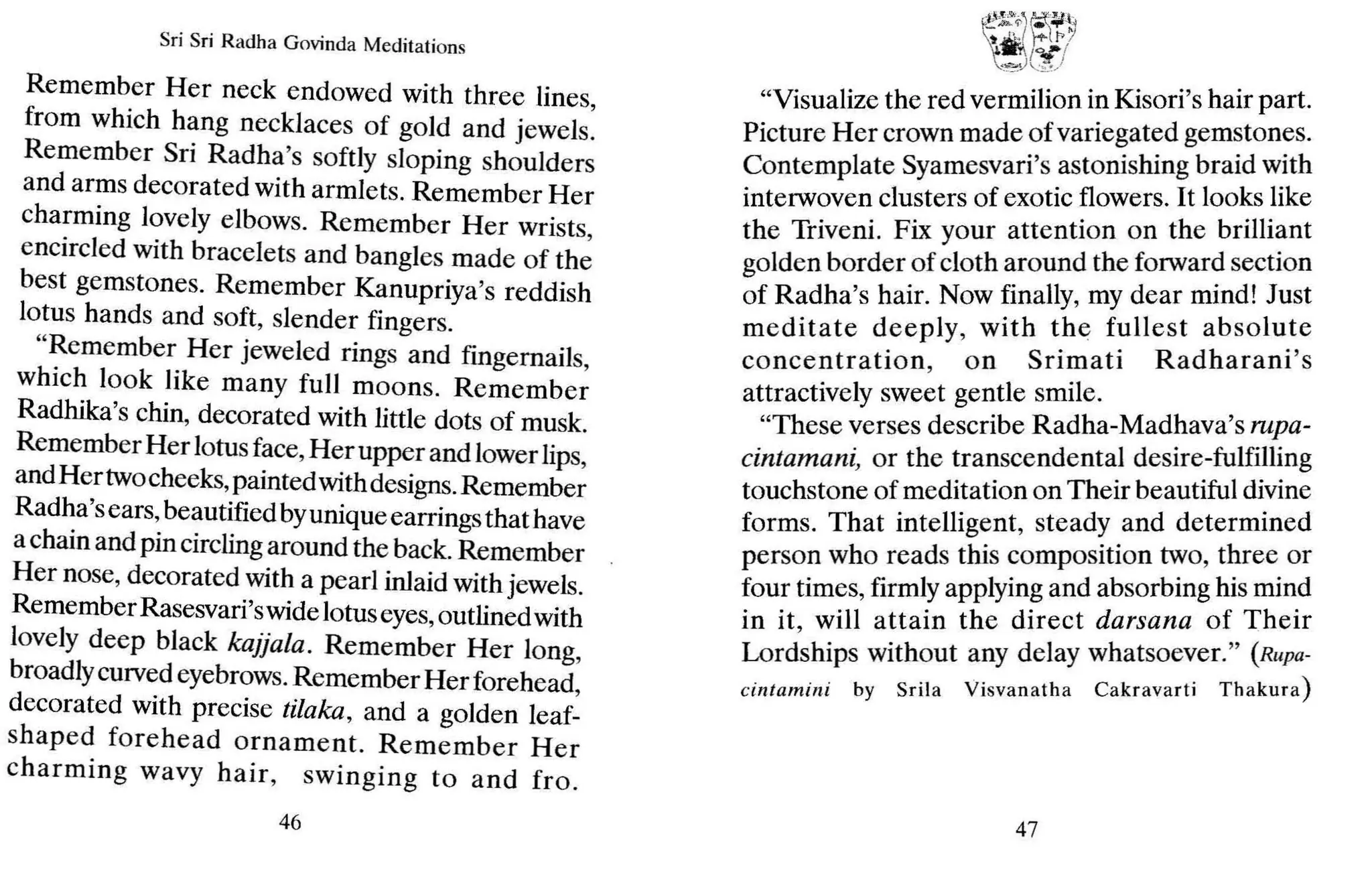 Sri Sri Radha Govinda Meditations
Remember Her neck endowed with three lines
from which hang necklaces of gold and jewels:
Remember Sri Radha's softly sloping shoulders
and arms decorated with armlets. Remember Her
charming lovely elbows. Remember Her wrists
encircled with bracelets and bangles made of the
best gemstones. Remember Kanupriya's reddish
lotus hands and soft, slender fingers.
"Remember Her jeweled rings and fingernails,
which look like many full moons. Remember
Radhika's chin, decorated with little dots of musk.
Remember Her lotusface,Her upper and lowerlips,
andHer twocheeks,paintedwithdesigns.Remember
Radha'sears,beautified byuniqueearringsthat have
achain and pin circlingaround the back.Remember
Her nose, decorated with a pearl inlaid with jewels.
RememberRasesvari'swidelotuseyes,outlined with
lovely deep black kajjala. Remember Her long,
broadlycurvedeyebrows.Remember Herforehead,
decorated with precise tilaka, and a golden leaf-
shaped forehead ornament. Remember Her
charming wavy hair, swinging to and fro .
46
"Visualize the red vermilion in Kisori's hair part.
Picture Her crown made ofvariegated gemstones.
Contemplate Syamesvari's astonishing braid with
interwoven clusters of exotic flowers. It looks like
the Triveni. Fix your attention on the brilliant
golden border of cloth around the forward section
of Radha's hair. Now finally, my dear mind! Just
meditate deeply, with the fullest ab solute
concentration, on Srimati Radharani's
attractively sweet gentle smile.
"These verses describe Radha-Madhava's rupa-
cintamani, or the transcendental desire-fulfilling
touchstone of meditation on Their beautiful divine
forms. That intelligent, steady and determined
person who reads this composition two, three or
four times, firmly applying and absorbing his mind
in it, will attain the direct darsana of Their
Lordships without any delay whatsoever." (R llpa-
cintamini by Sr ila Visva na tha Cakravarti Th akura)
47
 