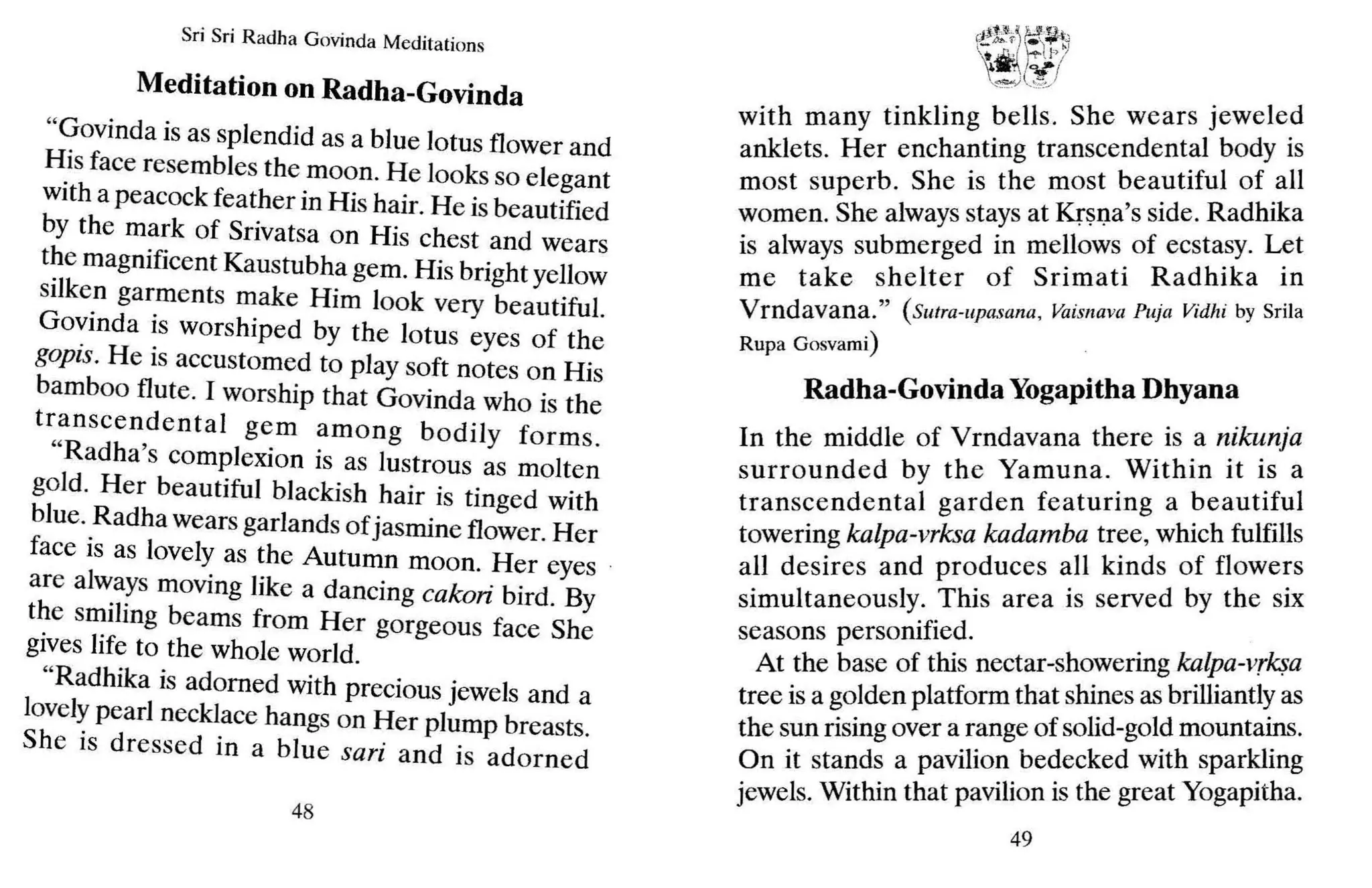 Sri Sri Radh a Govinda Medit ations
Meditation on Radha-Govinda
"Govinda is as splendid as a blue lotus flower and
~is face resembles the moon. He looks so elegant
with a peacock feather in His hair. He is beautified
by the mark of Srivatsa on His chest and wears
t?e magnificent Kaustubha gem. His bright yellow
silken garments make Him look very beautiful.
Govinda is worshiped by the lotus eyes of the
gopis. He is accustomed to play soft notes on His
bamboo flute. I worship that Govinda who is the
transcendental gem among bodily forms.
"Radha's complexion is as lustrous as molten
gold. Her beautiful blackish hair is tinged with
blue. Radha wears garlands of jasmine flower. Her
face is as lovely as the Autumn moon. Her eyes .
are always moving like a dancing cakori bird. By
the smiling beams from Her gorgeous face She
gives life to the whole world.
"Radhika is adorned with precious jewels and a
lovelypearl necklace hangs on Her plump breasts.
She is dressed in a blue sari and is adorned
48
.<!.f.~"
~ l::~ull,
~!.:ttA_ f' -"" 1-1
 it k r lo/
'iJ."' i1f'!
~ ....~~~
with many tinkling bells. She wears jeweled
anklets. Her enchanting transcendental body is
most superb. She is the most beautiful of all
women. She alwaysstays at Krsna's side. Radhika
is always submerged in mellows of ecstasy. Let
me take shelter of Srimati Radhika in
Vrndavana." ( Slltra-llpasana, Vaimava Puja Vidhi by Srila
Rup a Gosvarni]
Radha-Govinda Yogapitha Dhyana
In the middle of Vrndavana there is a nikunja
surrounded by the Yamuna. Within it is a
transcendental garden featuring a beautiful
towering kalpa-vrksa kadamba tree, which fulfills
all desires and produces all kinds of flowers
simultaneously. This area is served by the six
seasons personified.
At the base of this nectar-showering kalpa-vrksa
tree is a golden platform that shines as brilliantlyas
the sun rising over a range of solid-gold mountains.
On it stands a pavilion bedecked with sparkling
jewels. Within that pavilion is the great Yogapitha.
49
 