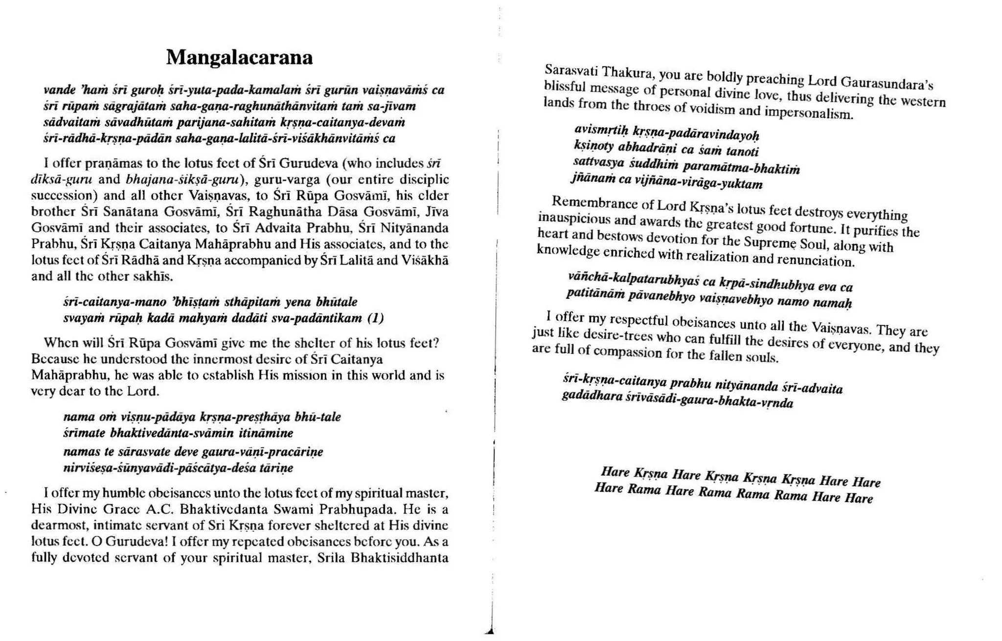 Mangalacarana
vande 'ham sri guroIJsri-yuta-pada-kamalam sri guriin vaisnavam« ca
sri riipam sdgrajdtam saha-gana-raghunathanvitam tam sa-jivam
sadvaitam stivadhiuam parijana-sahitam krsna-caitanya-devam
sri-riidhti-kr~fJil-piidtin saha-gafJil-lalitii-sri-viSiikluinvitiims ca
I offer pranarnas to the lotus feet of Sri Gurudeva (who includes sri
diksii-guru and bhajana- siksd-guruv, guru-varga (our entire disciplie
succession) and all other Vaisnavas, to Sri Rupa Gosvami, his elder
brother Sri Sanatana Gosvarni, Sri Raghunatha Dasa Gosvaml, Jiva
Gosvarni and their associates, to Sri Advaita Prabhu, Sri Nityananda
Prabhu, Sri Krsna Caitanya Mahaprabhu and His associates, and to the
lotus feet of Sri Radha and Krsna accompanied by Sri Lalita and Visakha
and all the other sakhis.
sri-caitanya-mano 'bhistam sthtipitam yena bhutale
svayam rupaIJ kadti mahyam dadati sva-padantikam (1)
When will Sri Rupa Gosvami give me the shelter of his 1
0ttLS feet?
Because he understood the innermost desire of Sri Caitanya
Mahaprabhu, he was able to establish His miSSIOn in this world and is
very dear to the Lord.
nama om v~lJu-piidtiya krsna-presthdya bhu-tale
srimate bhaktivedanta-svamin itinamine
namas te sdrasvate deve gaura-vani-practirine
nirvise~a-sunyaviidi-piiSciitya-desa tdrine
I offer myhumble obeisances unto the lotus feet of myspiritual master,
His Divine Grace A.C. Bhaktivedanta Swami Pr abhupada. He is a
dearmost, intimate servant of Sri Krsna forever sheltered at His divine
lotus feel. 0 Gurudeva! I offer my repea ted obeisances before you. A
~ a
fully devoted servant of your spiritual master, Srila Bhaktisiddhanta
J
Sarasvati Thakur a, you arc boldly preacbin ' Lord Gau . . ' .
~:~s~:~rne~~agehOf person~l divine love, th~s deliverin~a~~:~:~~m
. om e t TOes of voidisrn and irnpersonalism.
av~smrtiIJ kr,tfJil-padtiravinda
yolJ
k$lfJiltyabhadnini ca sam tanoti
~~~asya sudtlhim paramtitma-bhaktim
jnanam ca vijfiiina-viriiga-yuktam
. Remembrance of Lord Krsna's 10ttL
Sfee t destroys eve hin
mausplclOUSand awards the greatest good fortune It ~. gh
heart and bestowsdevotion for the Su rem . pun ues t e
knowledge enrich ed with realization a~d re~;noe~~t~~~~g WIth
Viiii~hii-_kalPD.tilrubhyaS ca krPii-sindhubhya eva ca
patlliinam pavanebhyo vaisfJilvebhyo nama namah
jtL
:t~:erdmy'respectful obeisances unto all the Vaisnavas. They are
e eSlre-trees who can fulfill the desires of eve
are full of compassion for the fallen souls. ryone, and they
sri-~rSfJil·c~itanya prabhu nityiinanda sri-advaita
gadtidhara Sriviistidi-gaura-bhakta_vrnda
Hare KrSfJil Hare Krsna ~fJil Krsna Hare Hare
Hare Rama Hare Rama Rama Rama Hare Hare
 