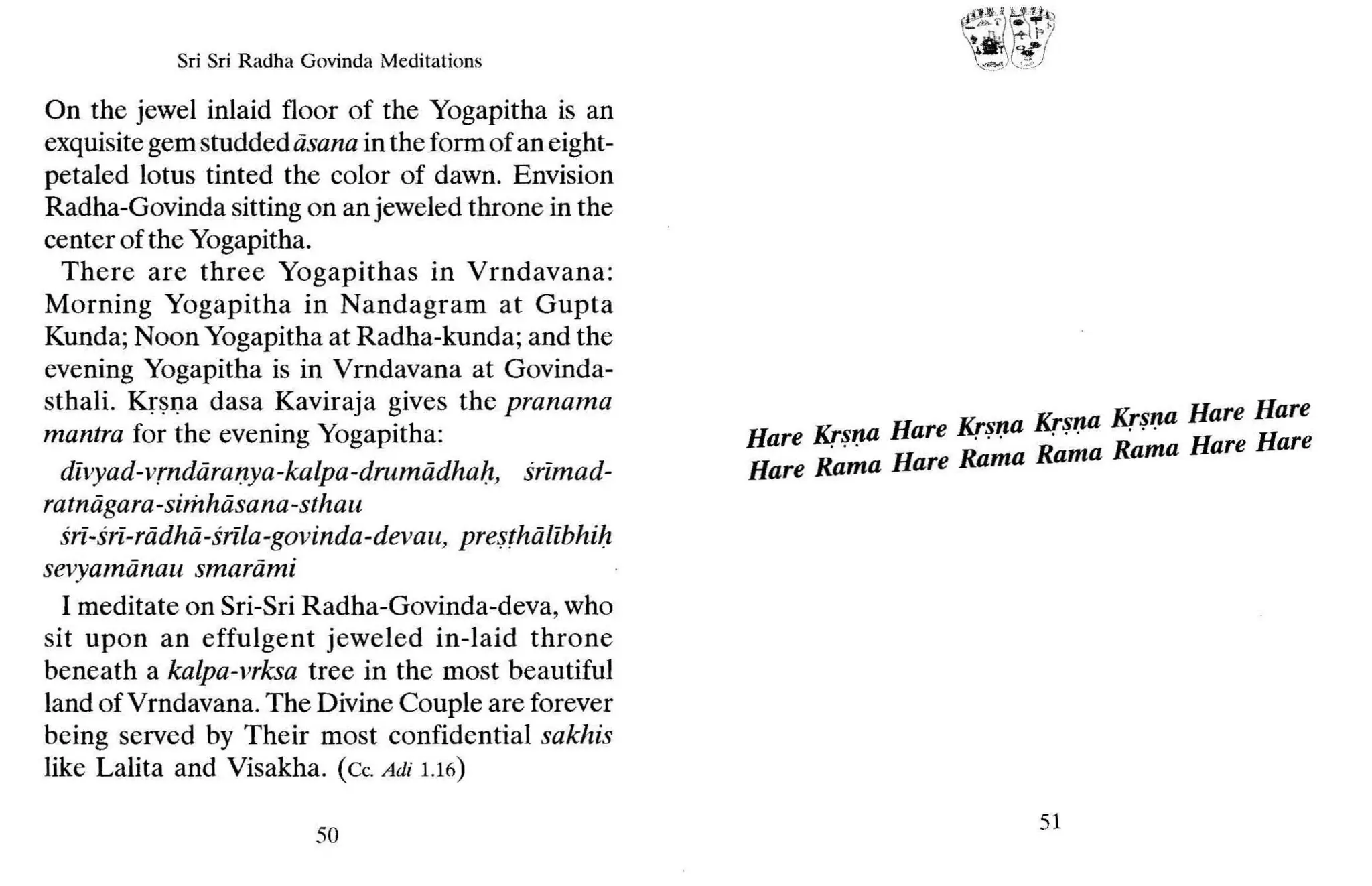 Sri Sri Radha Govinda Meditations
On the jewel inlaid floor of the Yogapitha is an
exquisitegem studdediisana in the form of an eight-
petaled lotus tinted the color of dawn. Envision
Radha-Govinda sitting on an jeweled throne in the
center of the Yogapitha.
There ar e three Yogapithas in Vrndavana:
Morning Yogapitha in Nandagram at Gupta
Kunda; Noon Yogapitha at Radha-kunda; and the
evening Yogapitha is in Vrndavana at Govinda-
sthali. Krsna dasa Kaviraja gives the pranama
mantra for the evening Yogapitha:
divyad-vm diiranya-kalpa-drumiidhah, srimad-
ratniigara-simhdsana-sthau
sri-sri-rddhd-srila-gavinda-devau, presthalibhib
sevyamii nau smarami
I meditate on Sri-Sri Radha-Govinda-deva, who
sit upon an effulgent jeweled in-laid throne
beneath a kalpa-vrksa tree in the most beautiful
land ofVrndavana. The Divine Couple are forever
being served by Their most confidential sakhis
like Lalita and Visakha. (c, Adi 1.16)
50
Krsna Krsna Hare Hare
Hare Krsna Hare Kr~~a . . , . . . R
Hare R~';"a Hare Rama Rama Rama Hare are
51
 