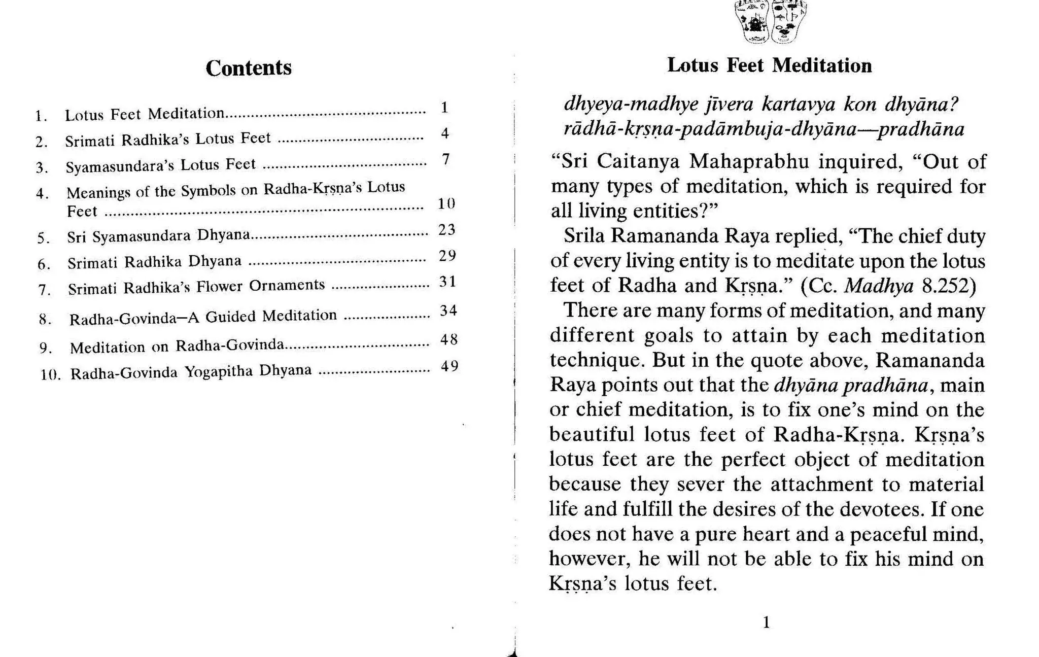 Contents
1. Lotus Feet Meditation ·..··· ·······.. 1
2. Srimati Radhika's Lotus Feet 4
3. Syamasundara's Lotus Feet 7
4. Meanings of the Symbols on Radha-Krsna's Lotus
Feet 10
5. Sri Syamasundara Dhyana · · 23
6. Srimati Radhika Dhyana 29
7. Srimati Radhika's Flower Ornaments 31
8. Radha-Govinda-A Guided Meditation 34
9. Meditation on Radha-Govinda 48
10. Radha-Govinda Yogapitha Dhyana 49
Lotus Feet Meditation
dhyeya-madhye jivera kartavya kon dhyiina?
rddhd-krsna-padiimbuja-dhyiina-s-pradluina
"Sri Caitanya Mahaprabhu inquired, "Out of
many types of meditation, which is required for
all living entities?"
Srila Ramananda Raya replied, "The chief duty
of every living entity is to meditate upon the lotus
feet of Radha and Krsna." (Cc. Madhya 8.252)
There are many forms of meditation, and many
different goals to attain by each meditation
technique. But in the quote above, Ramananda
Raya points out that the dhyiina pradhdna, main
or chief meditation, is to fix one's mind on the
beautiful lotus feet of Radha-Krsna. Krsna's
lotus feet are the perfect object of meditation
because they sever the attachment to material
life and fulfill the desires of the devotees. If one
does not have a pure heart and a peaceful mind,
however, he will not be able to fix his mind on
Krsna's lotus feet.
1
 