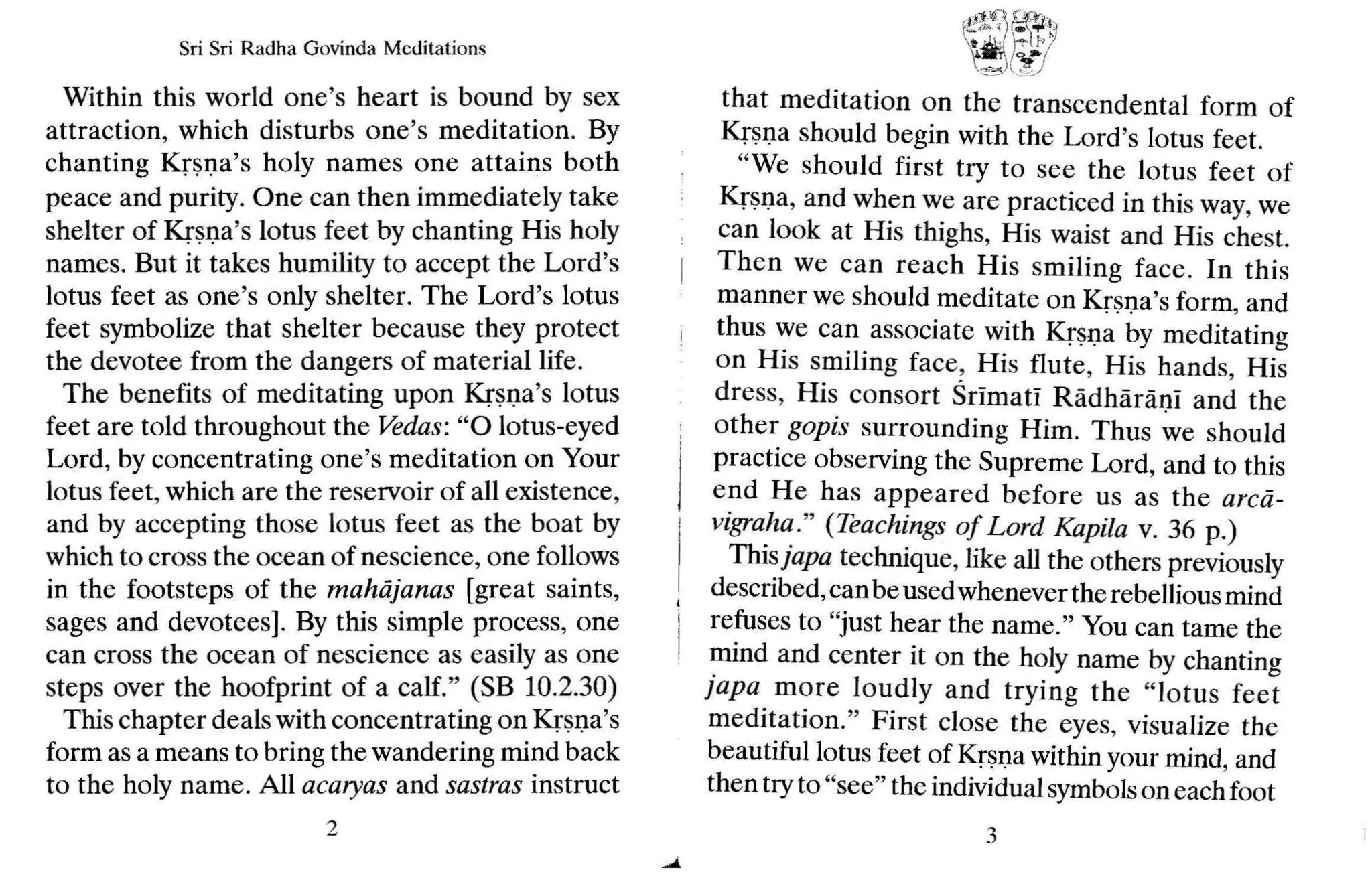 Sri Sri Radh a Govinda Medit ations
Within this world one's heart is bound by sex
attraction, which disturbs one's meditation. By
chanting Krsna's holy names one attains both
peace and purity. One can then immediately take
shelter of Krsna's lotus feet by chanting His holy
names. But it takes humility to accept the Lord's
lotus feet as one's only shelter. The Lord's lotus
feet symbolize that shelter because they protect
the devotee from the dangers of material life.
The benefits of meditating upon Krsna's lotus
feet are told throughout the Vedas: "0 lotus-eyed
Lord, by concentrating one's meditation on Your
lotus feet, which are the reservoir of all existence,
and by accepting those lotus feet as the boat by
which to cross the ocean of nescience, one follows
in the footsteps of the mahiijanas [great saints,
sages and devotees]. By this simple process, one
can cross the ocean of nescience as easily as one
steps over the hoofprint of a calf." (SB 10.2.30)
This chapter dealswith concentrating on Krsna's
form as a means to bring the wandering mind back
to the holy name. All acaryas and sastras instruct
2
~~)~1
,~
~.J _~
that meditation on the transcendental form of
Krsna should begin with the Lord's lotus feet.
"We should first try to see the lotus feet of
Krsna, and when we are practiced in this way, we
can look at His thighs, His waist and His chest.
Then we can reach His smiling face. In thi s
manner we should meditate on Krsna's form, and
thus we can associate with Krsna by meditating
on His smiling face, His flute, His hands, His
dress, His consort Srlmatl Radharani and the
other gopis surrounding Him. Thus we should
practice observing the Supreme Lord, and to this
end He has appeared before us as the arcd-
vigraha" (Teachings of L ord Kapila v. 36 p.)
Thisjapa technique, like all the others previously
described,can be usedwhenever therebellious mind
refuses to "just hear the name." You can tame the
mind and center it on the holy name by chanting
japa more loudly and trying the "lotus fee t
meditation." First close the eyes, visualize the
beautiful lotus feet of Krsna within your mind, and
then tryto "see" the individualsymbolson eachfoot
3
 
