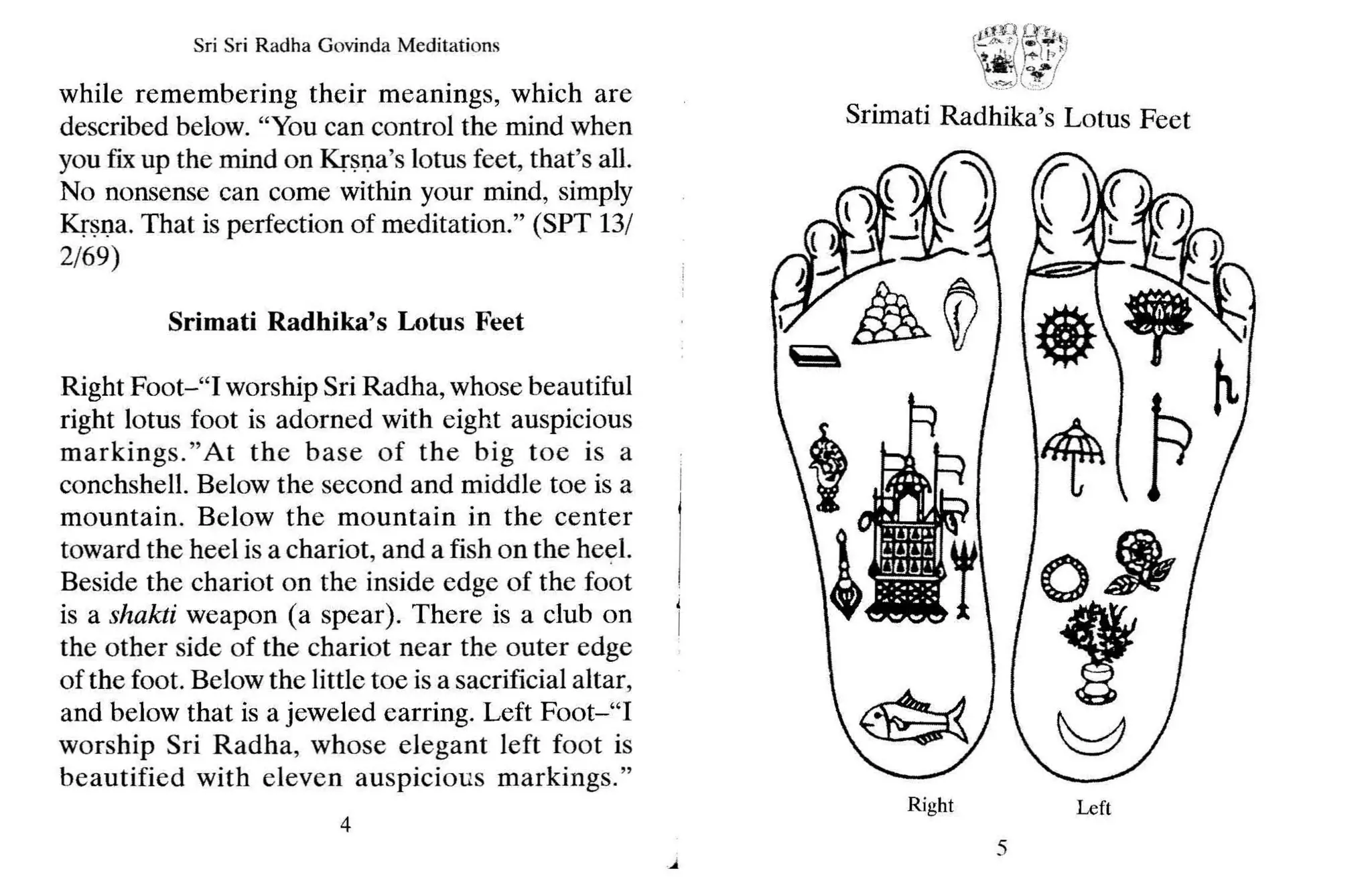 Srimati Radhika's Lotus Feet
Sri Sri Radha Govinda Meditations
while remembering their meanings, which are
described below. "You can control the mind when
you fix up the mind on Krsna's lotus feet, that's all.
No nonsense can come within your mind, simply
Krsna. That is perfection of meditation." (SPT 13/
2/69)
Srimati Radhika's Lotus Feet
Right Foot-"I worship Sri Radha, whose beautiful
right lotus foot is adorned with eight auspicious
markings."At the base of the big toe is a
conchshell. Below the second and middle toe is a
mountain. Below the mountain in the center
toward the heel is a chariot, and a fish on the heel.
Beside the chariot on the inside edge of the foot
is a shakti weapon (a spear). There is a club on
the other side of the chariot near the outer edge
of the foot. Below the little toe is a sacrificial altar,
and below that is a jeweled earring. Left Foot-"I
worship Sri Radha, whose elegant left foot is
beautified with eleven auspicious markings."
4
Right
5
Left
 