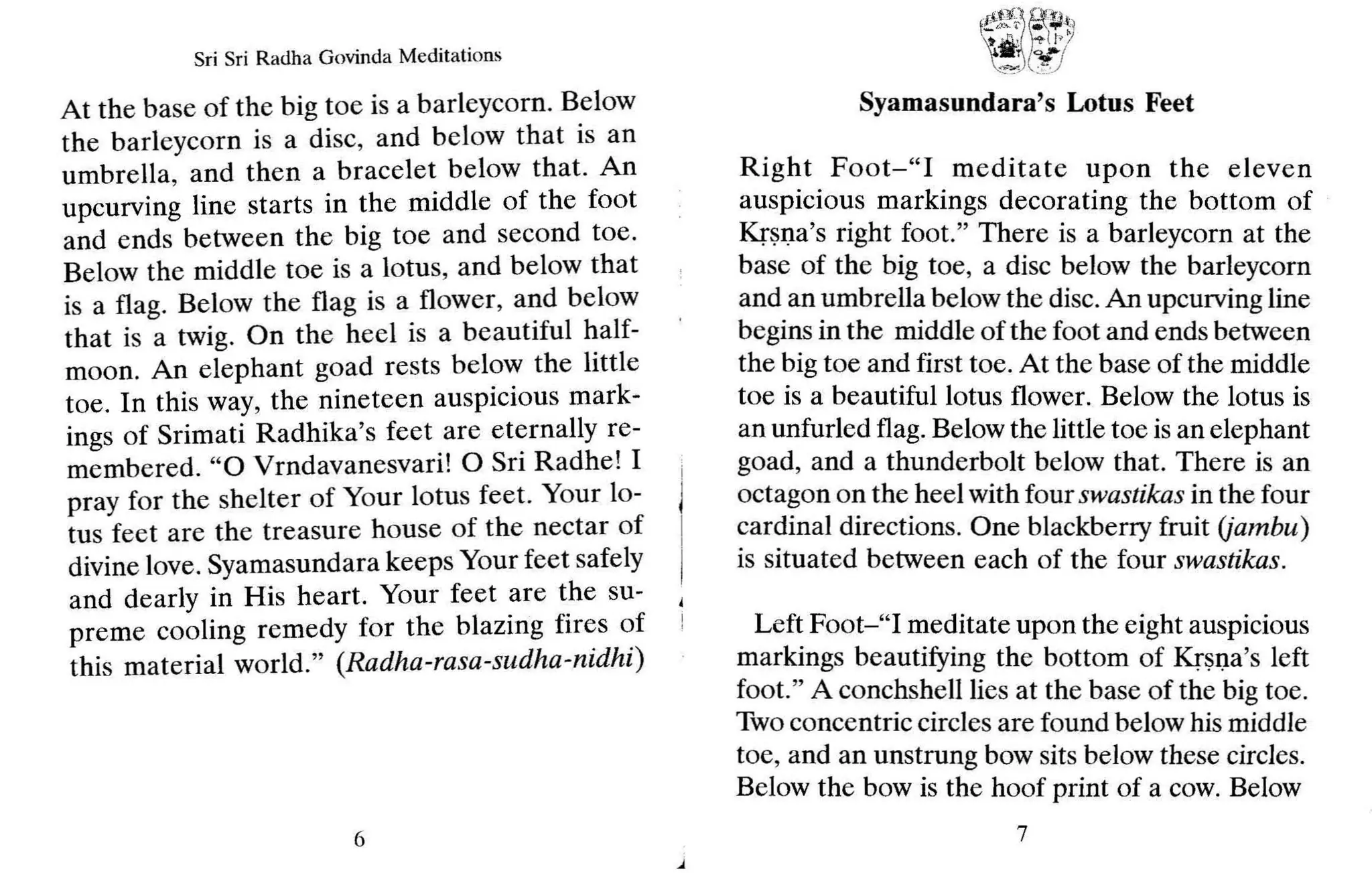 Sri Sri Radha Govinda Meditations
At the base of the big to e is a barleycorn. Below
the barleycorn is a disc, and below that is an
umbrella, and then a bracelet below that. An
upcurving line starts in the middle of the foot
and ends between the big toe and second toe.
Below the middle toe is a lotus, and below that
is a flag. Below the flag is a flower, and below
that is a twig. On the heel is a beautiful half-
moon. An elephant goad rests below the little
toe. In this way, the nineteen auspicious mark-
ings of Srimati Radhika's feet are eternally re-
membered. "0 Vrndavanesvari! 0 Sri Radhe! I
pray for the shelter of Your lotus feet. Your lo-
tus feet are the treasure house of the nectar of
divine love. Syamasundara keeps Your feet safely
and dearly in His heart. Your feet are the su-
preme cooling remedy for the blazing fires of
this material world." (Radha-rasa-sudha-nidhi )
6
fftt~: g~:t,
~i/fcJt>~
.~~_Y)
Syamasundara's Lotus Feet
Right Foot-"I meditate upon the el even
auspicious markings decorating the bottom of
Krsna's right foot. " There is a barleycorn at the
base of the big toe, a disc below the barleycorn
and an umbrella below the disc.An upcurving line
begins in the middle of the foot and ends between
the big toe and first toe. At the base of the middle
toe is a beautiful lotus flower. Below the lotus is
an unfurled flag. Below the little toe is an elephant
goad, and a thunderbolt below that. There is an
octagon on the heel with four swastikas in the four
cardinal directions. One blackberry fruit (jambu)
is situated between each of the four swastikas.
Left Foot-"I meditate upon the eight auspicious
markings beautifying the bottom of Krsna 's left
foot." A conchshelllies at the base of the big toe.
Two concentric circles are found below his middle
toe, and an unstrung bow sits below these circles.
Below the bow is the hoof print of a cow. Below
7
 