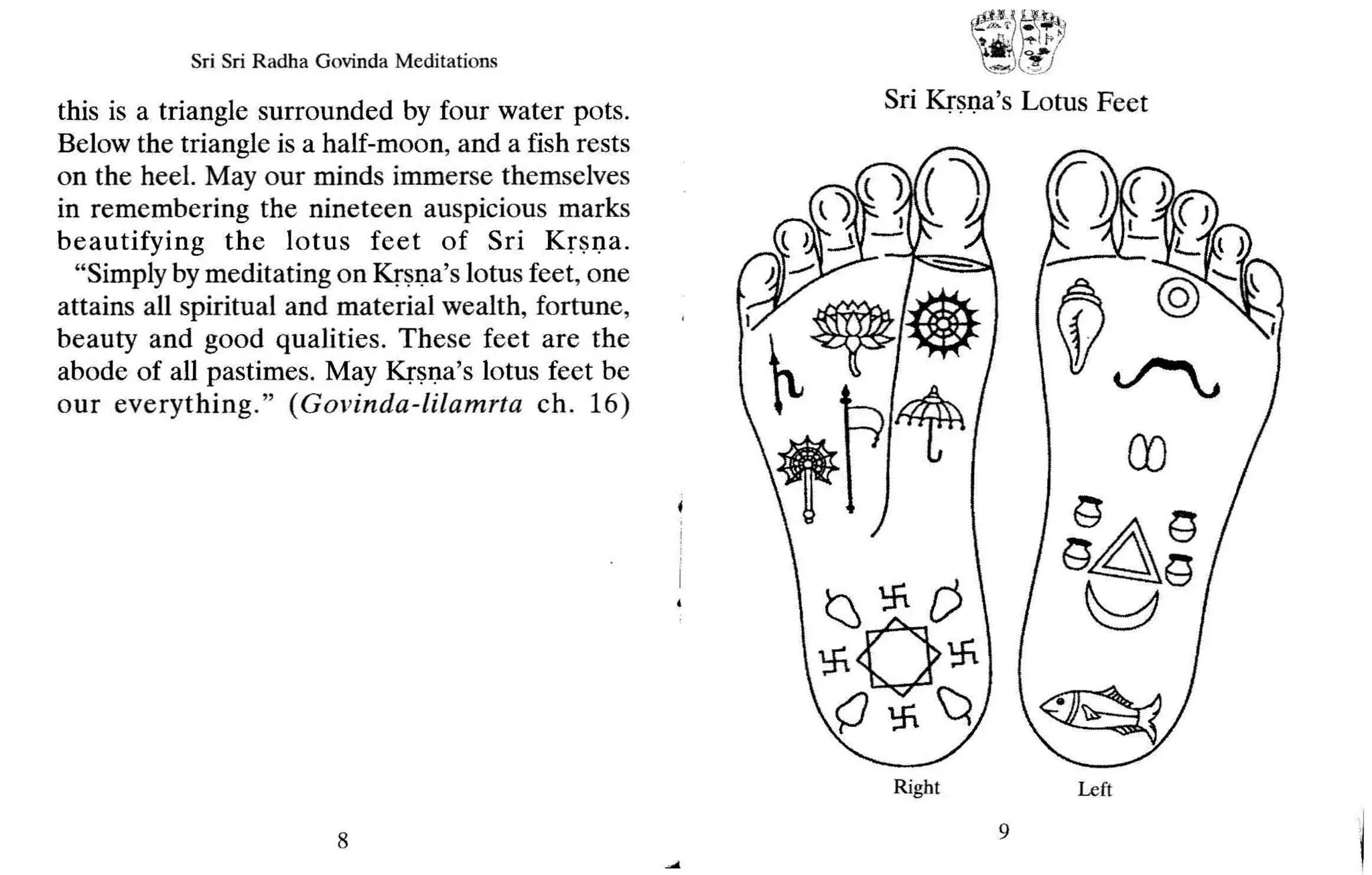 Sri Sri Radha Govinda Meditations
this is a triangle surrounded by four water pots.
Below the triangle is a half-moon, and a fish rests
on the heel. May our minds immerse themselves
in remembering the nineteen auspicious marks
beautifying the lotus feet of Sri Kr sna.
"Simply by meditating on Krsna's lotus feet, one
attains all spiritual and material wealth, fortune,
beauty and good qualities. These feet are the
abode of all pastimes. May Krsna's lotus feet be
our everything. " (G ovinda-lilamrta ch . 16)
f~i~~
"!,,,,;~.,,)
Sri Krsna's Lotus Feet
8
Right
9
Left
 