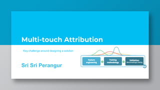 Multi-touch Attribution
Sri Sri Perangur
Key challenge around designing a solution
 