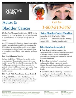 S A D A K A         R E P O R T : I S S U E            B R I E F




Actos &                                                                                                        Call Us

Bladder Cancer                                                                             1-800-810-3457
The Food and Drug Administration (FDA) issued                                            Actos Bladder Cancer Timeline
a warning on June 2011 that Actos (pioglitazone)                                         September 2010 FDA Notiﬁes Public
is associated with an increased risk of bladder                                          June 2011 !          FDA Issues Updated Warning
cancer.
                                                                                         August 2011          Warning added to label
The FDA ﬁrst notiﬁed the public about Actos’ link to
bladder cancer in September 2010. At that time, the
FDA did not recommend that healthcare providers                                      Why Sadaka Associates?
discontinue prescribing Actos. It was not until close
                                                                                     1. Experience. Sadaka Associates has
to a year later that a change to the warning label was
                                                                                     represented both American and foreign companies
made.
                                                                                     in business disputes as well as thousands of
June 15, 2011 Updated Warning                                                        individuals harmed by pharmaceuticals, medical
                                                                                     devices and vaccines.
On June 15, 2011 the FDA issued an update on it’s
investigation of the association between Actos and                                   2. Expertise. Mr. Sadaka’s educational
bladder cancer. This time the FDA recommended that                                   background and legal expertise in complex
healthcare professionals should not use Actos in                                     litigation has made him a nationally recognized
patients with active bladder cancer, and use the drug                                trial lawyer and trusted counsel for nearly a
with caution in patients with a prior history of                                     decade.
bladder cancer..
                                                                                     3. Execution. Mr. Sadaka brings a combination
FDA Finally Adds Actos Bladder Cancer To Label                                       of expertise in both science and law that makes
                                                                                     him a highly valued, trusted counsel to his clients.
In August 2011 FDA updated the labeling of this
medication, to include safety information that the use
of Actos for more than one year may be associated
with an increased risk of bladder cancer.




Attorney Advertising                                                                           New York                         New Jersey
Please note that you are not considered a client until you signed a retainer agreement         641 Lexington Avenue, 15th Fl.   20 North Van Brunt Street
and your case has been accepted by us. Prior Results do not guarantee or predict a             New York, NY 10022               Englewood, NJ 07631
similar outcome with respect to any future matter.	
 