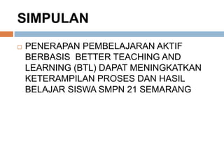 SIMPULAN
 PENERAPAN PEMBELAJARAN AKTIF
BERBASIS BETTER TEACHING AND
LEARNING (BTL) DAPAT MENINGKATKAN
KETERAMPILAN PROSES DAN HASIL
BELAJAR SISWA SMPN 21 SEMARANG
 