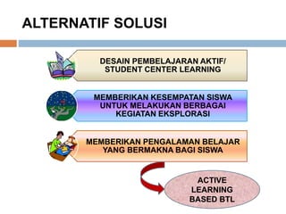 ALTERNATIF SOLUSI
DESAIN PEMBELAJARAN AKTIF/
STUDENT CENTER LEARNING
MEMBERIKAN KESEMPATAN SISWA
UNTUK MELAKUKAN BERBAGAI
KEGIATAN EKSPLORASI
MEMBERIKAN PENGALAMAN BELAJAR
YANG BERMAKNA BAGI SISWA
ACTIVE
LEARNING
BASED BTL
 