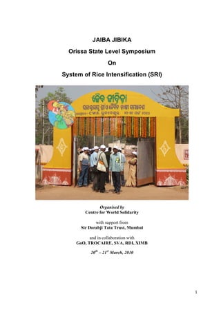 JAIBA JIBIKA
  Orissa State Level Symposium
                    On
System of Rice Intensification (SRI)




                Organised by
         Centre for World Solidarity

              with support from
       Sir Dorabji Tata Trust, Mumbai

           and in collaboration with
     GoO, TROCAIRE, SVA, RDI, XIMB

           20th – 21st March, 2010




                                        1
 