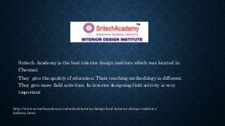 Sritech Academy is the best interior design institute which was located in
Chennai.
They give the quality of education. Their teaching methodology is different.
They give more field activities. In interior designing field activity is very
important
http://www.sritechacademy.com/sritechinteriordesign/best-interior-design-institute-
kolkata.html
 