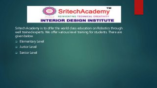 Sritech Academy is to offer the world class education on Robotics through
well trained experts. We offer various level training for students. There are
given below
 Elementary Level
 Junior Level
 Senior Level
 