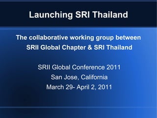 Launching SRI Thailand The collaborative working group between  SRII Global Chapter & SRI Thailand SRII Global Conference 2011 San Jose, California March 29- April 2, 2011 