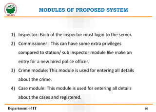 1) Inspector: Each of the inspector must login to the server.
2) Commissioner : This can have some extra privileges
compared to station/ sub inspector module like make an
entry for a new hired police officer.
3) Crime module: This module is used for entering all details
about the crime.
4) Case module: This module is used for entering all details
about the cases and registered.
MODULES OF PROPOSED SYSTEM
Department of IT 10
 
