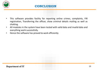• This software provides facility for reporting online crimes, complaints, FIR
registration, Transferring the officer, show criminal details mailing as well as
chatting.
• All modules in the system have been tested with valid data and invalid data and
everything work successfully.
• Hence the software has proved to work efficiently
CONCLUSION
Department of IT 19
 