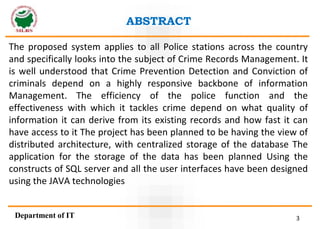 3
Department of IT
ABSTRACT
The proposed system applies to all Police stations across the country
and specifically looks into the subject of Crime Records Management. It
is well understood that Crime Prevention Detection and Conviction of
criminals depend on a highly responsive backbone of information
Management. The efficiency of the police function and the
effectiveness with which it tackles crime depend on what quality of
information it can derive from its existing records and how fast it can
have access to it The project has been planned to be having the view of
distributed architecture, with centralized storage of the database The
application for the storage of the data has been planned Using the
constructs of SQL server and all the user interfaces have been designed
using the JAVA technologies
 
