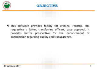 OBJECTIVE
Department of IT 5
 This software provides facility for criminal records, FIR,
requesting a letter, transferring officers, case approval. It
provides better prospective for the enhancement of
organization regarding quality and transparency.
 