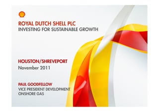 ROYAL DUTCH SHELL PLC
    INVESTING FOR SUSTAINABLE GROWTH




HOUSTON/SHREVEPORT
November 2011


    PAUL GOODFELLOW
    VICE PRESIDENT DEVELOPMENT
    ONSHORE GAS

1    Copyright of Royal Dutch Shell plc   29 November 2011
 