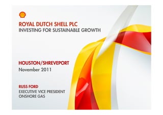 ROYAL DUTCH SHELL PLC
    INVESTING FOR SUSTAINABLE GROWTH




HOUSTON/SHREVEPORT
November 2011


    RUSS FORD
    EXECUTIVE VICE PRESIDENT
    ONSHORE GAS

1    Copyright of Royal Dutch Shell plc   29 November 2011
 