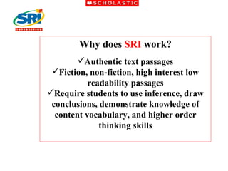 Why does  SRI  work? Authentic text passages Fiction, non-fiction, high interest low readability passages Require students to use inference, draw conclusions, demonstrate knowledge of content vocabulary, and higher order thinking skills 