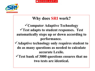 Why does  SRI  work? Computer Adaptive Technology Test adapts to student responses.  Test automatically steps up or down according to performance.  Adaptive technology only requires student to do as many questions as needed to calculate accurate Lexile. Test bank of 3000 questions ensures that no two tests are identical. 