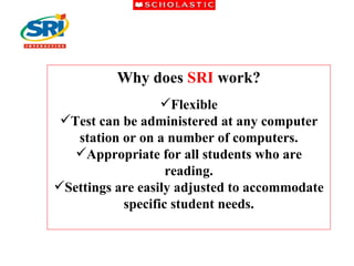 Why does  SRI  work? Flexible Test can be administered at any computer station or on a number of computers. Appropriate for all students who are reading. Settings are easily adjusted to accommodate specific student needs. 