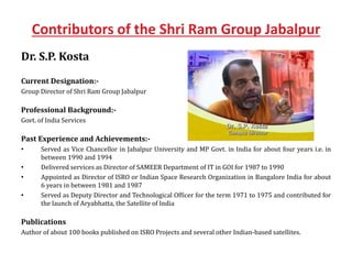 Contributors of the Shri Ram Group Jabalpur
Dr. S.P. Kosta
Current Designation:-
Group Director of Shri Ram Group Jabalpur
Professional Background:-
Govt. of India Services
Past Experience and Achievements:-
• Served as Vice Chancellor in Jabalpur University and MP Govt. in India for about four years i.e. in
between 1990 and 1994
• Delivered services as Director of SAMEER Department of IT in GOI for 1987 to 1990
• Appointed as Director of ISRO or Indian Space Research Organization in Bangalore India for about
6 years in between 1981 and 1987
• Served as Deputy Director and Technological Officer for the term 1971 to 1975 and contributed for
the launch of Aryabhatta, the Satellite of India
Publications
Author of about 100 books published on ISRO Projects and several other Indian-based satellites.
 
