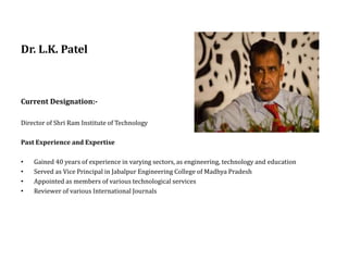 Dr. L.K. Patel
Current Designation:-
Director of Shri Ram Institute of Technology
Past Experience and Expertise
• Gained 40 years of experience in varying sectors, as engineering, technology and education
• Served as Vice Principal in Jabalpur Engineering College of Madhya Pradesh
• Appointed as members of various technological services
• Reviewer of various International Journals
 