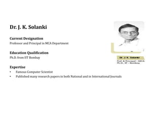 Dr. J. K. Solanki
Current Designation
Professor and Principal in MCA Department
Education Qualification
Ph.D. from IIT Bombay
Expertise
• Famous Computer Scientist
• Published many research papers in both National and in International Journals
 