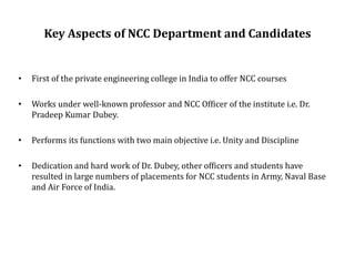 Key Aspects of NCC Department and Candidates
• First of the private engineering college in India to offer NCC courses
• Works under well-known professor and NCC Officer of the institute i.e. Dr.
Pradeep Kumar Dubey.
• Performs its functions with two main objective i.e. Unity and Discipline
• Dedication and hard work of Dr. Dubey, other officers and students have
resulted in large numbers of placements for NCC students in Army, Naval Base
and Air Force of India.
 