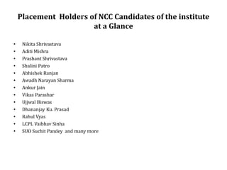 Placement Holders of NCC Candidates of the institute
at a Glance
• Nikita Shrivastava
• Aditi Mishra
• Prashant Shrivastava
• Shalini Patro
• Abhishek Ranjan
• Awadh Narayan Sharma
• Ankur Jain
• Vikas Parashar
• Ujjwal Biswas
• Dhananjay Ku. Prasad
• Rahul Vyas
• LCPL Vaibhav Sinha
• SUO Suchit Pandey and many more
 