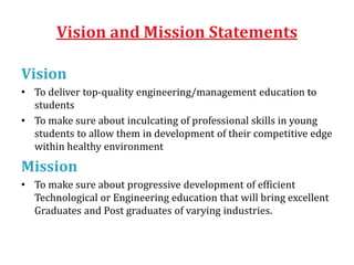 Vision and Mission Statements
Vision
• To deliver top-quality engineering/management education to
students
• To make sure about inculcating of professional skills in young
students to allow them in development of their competitive edge
within healthy environment
Mission
• To make sure about progressive development of efficient
Technological or Engineering education that will bring excellent
Graduates and Post graduates of varying industries.
 