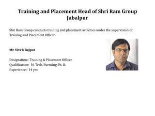 Training and Placement Head of Shri Ram Group
Jabalpur
Shri Ram Group conducts training and placement activities under the supervision of
Training and Placement Officer-
Mr. Vivek Rajput
Designation:- Training & Placement Officer
Qualification:- M. Tech, Pursuing Ph. D.
Experience:- 14 yrs
 