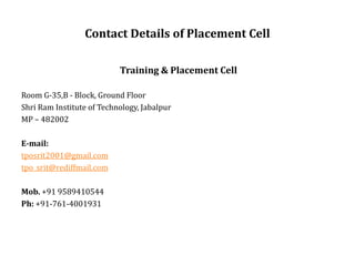 Contact Details of Placement Cell
Training & Placement Cell
Room G-35,B - Block, Ground Floor
Shri Ram Institute of Technology, Jabalpur
MP – 482002
E-mail:
tposrit2001@gmail.com
tpo_srit@rediffmail.com
Mob. +91 9589410544
Ph: +91-761-4001931
 