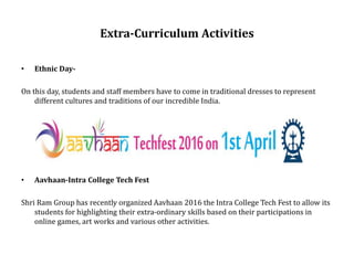 Extra-Curriculum Activities
• Ethnic Day-
On this day, students and staff members have to come in traditional dresses to represent
different cultures and traditions of our incredible India.
• Aavhaan-Intra College Tech Fest
Shri Ram Group has recently organized Aavhaan 2016 the Intra College Tech Fest to allow its
students for highlighting their extra-ordinary skills based on their participations in
online games, art works and various other activities.
 