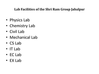 Lab Facilities of the Shri Ram Group Jabalpur
• Physics Lab
• Chemistry Lab
• Civil Lab
• Mechanical Lab
• CS Lab
• IT Lab
• EC Lab
• EX Lab
 
