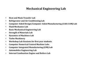 Mechanical Engineering Lab
• Heat and Mask Transfer Lab
• Refrigerator and Air Conditioning Lab
• Computer Aided Design/Computer Aided Manufacturing (CAD/CAM) Lab
• Fluid Mechanics Lab
• Basic Mechanical Engineering Lab
• Strength of Materials Lab
• Dynamics of Machines Lab
• Turbo Machinery
• Workshop Lab Sessions for first year students
• Computer Numerical Control Machine Labs
• Computer Integrated Manufacturing (CIM) Lab
• Automobiles Engineering Lab
• Internal Combustion Engine and Boilers Lab
 