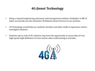 4G-Jionet Technology
• Being a reputed engineering, pharmacy and management institute of Jabalpur in MP of
India, we provide you the innovative 4G Reliance Jionet Services in our premise.
• 4G Technology would help our students, faculties and other staffs to experience end-to-
end digital solutions.
• Students opt to avail of 4G solutions may have the opportunity to access data of very
high-speed, high-definition of voice and do video conferencing in real time.
 