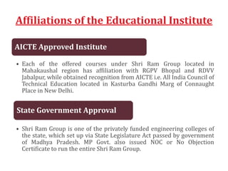 Affiliations of the Educational Institute
AICTE Approved Institute
• Each of the offered courses under Shri Ram Group located in
Mahakaushal region has affiliation with RGPV Bhopal and RDVV
Jabalpur, while obtained recognition from AICTE i.e. All India Council of
Technical Education located in Kasturba Gandhi Marg of Connaught
Place in New Delhi.
State Government Approval
• Shri Ram Group is one of the privately funded engineering colleges of
the state, which set up via State Legislature Act passed by government
of Madhya Pradesh. MP Govt. also issued NOC or No Objection
Certificate to run the entire Shri Ram Group.
 