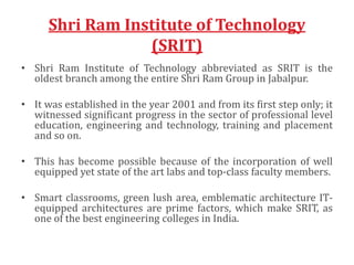 Shri Ram Institute of Technology
(SRIT)
• Shri Ram Institute of Technology abbreviated as SRIT is the
oldest branch among the entire Shri Ram Group in Jabalpur.
• It was established in the year 2001 and from its first step only; it
witnessed significant progress in the sector of professional level
education, engineering and technology, training and placement
and so on.
• This has become possible because of the incorporation of well
equipped yet state of the art labs and top-class faculty members.
• Smart classrooms, green lush area, emblematic architecture IT-
equipped architectures are prime factors, which make SRIT, as
one of the best engineering colleges in India.
 