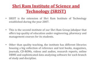 Shri Ram Institute of Science and
Technology (SRIST)
• SRIST is the extension of Shri Ram Institute of Technology
established during the year 2007.
• This is the second institute of our Shri Ram Group Jabalpur that
offers top quality of education under engineering, pharmacy and
management courses for its students.
• Other than quality teaching, the institute has different libraries
housing a big collection of reference and text books, magazines,
journals, CD-ROMs, videos and audios, research reports, online
DBMS and sophisticated data analyzing software for each branch
of study and discipline.
 